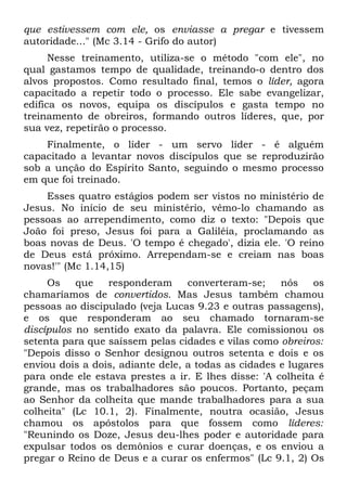 que estivessem com ele, os enviasse a pregar e tivessem
autoridade..." (Mc 3.14 - Grifo do autor)
      Nesse treinamento, utiliza-se o método "com ele", no
qual gastamos tempo de qualidade, treinando-o dentro dos
alvos propostos. Como resultado final, temos o líder, agora
capacitado a repetir todo o processo. Ele sabe evangelizar,
edifica os novos, equipa os discípulos e gasta tempo no
treinamento de obreiros, formando outros líderes, que, por
sua vez, repetirão o processo.
    Finalmente, o líder - um servo líder - é alguém
capacitado a levantar novos discípulos que se reproduzirão
sob a unção do Espírito Santo, seguindo o mesmo processo
em que foi treinado.
    Esses quatro estágios podem ser vistos no ministério de
Jesus. No início de seu ministério, vêmo-lo chamando as
pessoas ao arrependimento, como diz o texto: "Depois que
João foi preso, Jesus foi para a Galiléia, proclamando as
boas novas de Deus. 'O tempo é chegado', dizia ele. 'O reino
de Deus está próximo. Arrependam-se e creiam nas boas
novas!'" (Mc 1.14,15)
     Os    que   responderam      converteram-se;    nós    os
chamaríamos de convertidos. Mas Jesus também chamou
pessoas ao discipulado (veja Lucas 9.23 e outras passagens),
e os que responderam ao seu chamado tornaram-se
discípulos no sentido exato da palavra. Ele comissionou os
setenta para que saíssem pelas cidades e vilas como obreiros:
"Depois disso o Senhor designou outros setenta e dois e os
enviou dois a dois, adiante dele, a todas as cidades e lugares
para onde ele estava prestes a ir. E lhes disse: 'A colheita é
grande, mas os trabalhadores são poucos. Portanto, peçam
ao Senhor da colheita que mande trabalhadores para a sua
colheita" (Lc 10.1, 2). Finalmente, noutra ocasião, Jesus
chamou os apóstolos para que fossem como líderes:
"Reunindo os Doze, Jesus deu-lhes poder e autoridade para
expulsar todos os demônios e curar doenças, e os enviou a
pregar o Reino de Deus e a curar os enfermos" (Lc 9.1, 2) Os
 
