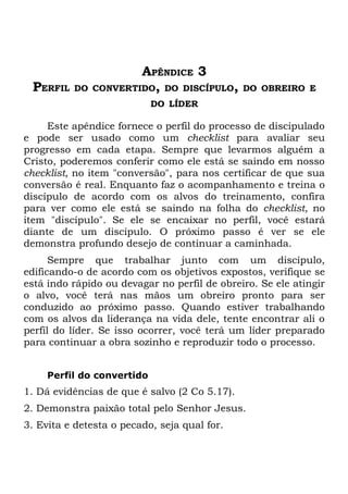 APÊNDICE 3
 PERFIL   DO   CONVERTIDO, DO DISCÍPULO,       DO OBREIRO E
                            DO LÍDER

     Este apêndice fornece o perfil do processo de discipulado
e pode ser usado como um checklist para avaliar seu
progresso em cada etapa. Sempre que levarmos alguém a
Cristo, poderemos conferir como ele está se saindo em nosso
checklist, no item "conversão", para nos certificar de que sua
conversão é real. Enquanto faz o acompanhamento e treina o
discípulo de acordo com os alvos do treinamento, confira
para ver como ele está se saindo na folha do checklist, no
item "discípulo". Se ele se encaixar no perfil, você estará
diante de um discípulo. O próximo passo é ver se ele
demonstra profundo desejo de continuar a caminhada.
      Sempre que trabalhar junto com um discípulo,
edificando-o de acordo com os objetivos expostos, verifique se
está indo rápido ou devagar no perfil de obreiro. Se ele atingir
o alvo, você terá nas mãos um obreiro pronto para ser
conduzido ao próximo passo. Quando estiver trabalhando
com os alvos da liderança na vida dele, tente encontrar ali o
perfil do líder. Se isso ocorrer, você terá um líder preparado
para continuar a obra sozinho e reproduzir todo o processo.


     Perfil do convertido
1. Dá evidências de que é salvo (2 Co 5.17).
2. Demonstra paixão total pelo Senhor Jesus.
3. Evita e detesta o pecado, seja qual for.
 