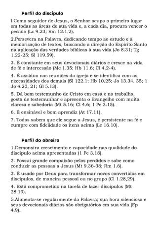 Perfil do discípulo
l.Como seguidor de Jesus, o Senhor ocupa o primeiro lugar
em todas as áreas de sua vida e, a cada dia, procura vencer o
pecado (Lc 9.23; Rm 12.1,2).
2.Persevera na Palavra, dedicando tempo ao estudo e à
memorização de textos, buscando a direção do Espírito Santo
na aplicação das verdades bíblicas à sua vida (Jo 8.31; Tg
1.22-25; Sl 119.59).
3. É constante em seus devocionais diários e cresce na vida
de fé e intercessão (Mc 1.35; Hb 11.6; Cl 4.2-4).
4. É assíduo nas reuniões da igreja e se identifica com as
necessidades dos demais (Sl 122.1; Hb 10.25; Jo 13.34, 35; 1
Jo 4.20, 21; Gl 5.13).
5. Dá bom testemunho de Cristo em casa e no trabalho,
gosta de testemunhar e apresenta o Evangelho com muita
clareza e sabedoria (Mt 5.16; Cl 4.6; 1 Pe 3.15).
6. É ensinável e bom aprendiz (At 17.11).
7. Todos sabem que ele segue a Jesus, é persistente na fé e
cumpre com fidelidade os itens acima (Lc 16.10).


    Perfil do obreiro
1.Demonstra crescimento e capacidade nas qualidade do
discípulo acima apresentadas (1 Pe 3.18).
2. Possui grande compaixão pelos perdidos e sabe como
conduzir as pessoas a Jesus (Mt 9.36-38; Rm 1.6).
3. É usado por Deus para transformar novos convertidos em
discípulos, de maneira pessoal ou no grupo (Cl 1.28,29).
4. Está comprometido na tarefa de fazer discípulos (Mt
28.19).
5.Alimenta-se regularmente da Palavra; sua hora silenciosa e
seus devocionais diários são obrigatórios em sua vida (Fp
4.9).
 