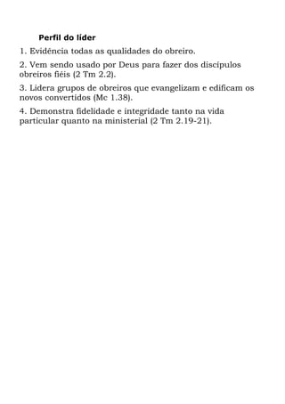 Perfil do líder
1. Evidência todas as qualidades do obreiro.
2. Vem sendo usado por Deus para fazer dos discípulos
obreiros fiéis (2 Tm 2.2).
3. Lidera grupos de obreiros que evangelizam e edificam os
novos convertidos (Mc 1.38).
4. Demonstra fidelidade e integridade tanto na vida
particular quanto na ministerial (2 Tm 2.19-21).
 
