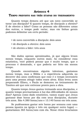 APÊNDICE 4
  TEMPO   PREVISTO NAS TRÊS ETAPAS DO TREINAMENTO

     Quanto tempo demora até que um novo convertido se
torne um discípulo? E quanto tempo, de discípulo a obreiro?
E de obreiro a líder? Como as pessoas são diferentes umas
das outras, o tempo pode variar, mas em linhas gerais
podemos delimitar um certo período:


    • de novo convertido a discípulo: dois anos
    • de discípulo a obreiro: dois anos
    • de obreiro a líder: três anos


     São dados apenas aproximados, já que alguns levam
menos tempo, enquanto outros mais. Ao considerar essa
estatística, você poderá pensar que é muito tempo, que o
processo é demorado, e que poderia ser feito em menos
tempo.
    Quando encontramos alguém talentoso, gastamos
menos tempo, mas a Bíblia e a experiência adquirida no
decorrer dos anos confirmam que esse é o tempo necessário
para uma pessoa atingir todos esses alvos. Elias levou anos
preparando Eliseu, e Paulo se demorou no treinamento de
Timóteo até que este estivesse pronto para a obra.
     Quanto tempo Jesus gastou treinando seus discípulos, e
quanto tempo precisaríamos à luz das dificuldades de nossos
dias? Apenas como dado estatístico, vamos supor que Jesus
gastasse doze horas por dia com seus discípulos, durante
três anos. São 4.380 horas/ano e 13.140 horas em três anos.
     Se pudéssemos gastar sete horas por semana com uma
pessoa (quatro na igreja e três em qualquer outro lugar) —
gastaríamos 365 horas/ano com ela. Nesse ritmo levaríamos
 