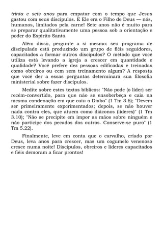 trinta e seis anos para empatar com o tempo que Jesus
gastou com seus discípulos. E Ele era o Filho de Deus — nós,
humanos, limitados pela carne! Sete anos não é muito para
se preparar qualitativamente uma pessoa sob a orientação e
poder do Espírito Santo.
      Além disso, pergunte a si mesmo: seu programa de
discipulado está produzindo um grupo de fiéis seguidores,
capacitados a formar outros discípulos? O método que você
utiliza está levando a igreja a crescer em quantidade e
qualidade? Você prefere dez pessoas edificadas e treinadas
como obreiros ou cem sem treinamento algum? A resposta
que você der a essas perguntas determinará sua filosofia
ministerial sobre fazer discípulos.
     Medite sobre estes textos bíblicos: "Não pode (o líder) ser
recém-convertido, para que não se ensoberbeça e caia na
mesma condenação em que caiu o Diabo" (1 Tm 3.6); "Devem
ser primeiramente experimentados; depois, se não houver
nada contra eles, que atuem como diáconos (líderes)" (1 Tm
3.10); "Não se precipite em impor as mãos sobre ninguém e
não participe dos pecados dos outros. Conserve-se puro" (1
Tm 5.22).
      Finalmente, leve em conta que o carvalho, criado por
Deus, leva anos para crescer, mas um cogumelo venenoso
cresce numa noite! Discípulos, obreiros e líderes capacitados
e fiéis demoram a ficar prontos!
 