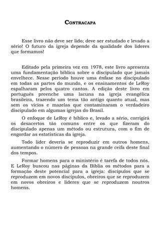 CONTRACAPA

     Esse livro não deve ser lido; deve ser estudado e levado a
sério! O futuro da igreja depende da qualidade dos lideres
que formamos!


     Editado pela primeira vez em 1978, este livro apresenta
uma fundamentação bíblica sobre o discipulado que jamais
envelhece. Nesse período houve uma ênfase no discipulado
em todas as partes do mundo, e os ensinamentos de LeRoy
espalharam pelos quatro cantos. A edição deste livro em
português preenche uma lacuna na igreja evangélica
brasileira, trazendo um tema tão antigo quanto atual, mas
sem os vícios e mazelas que contaminaram o verdadeiro
discipulado em algumas igrejas do Brasil.
     O enfoque de LeRoy é bíblico e, levado a sério, corrigirá
os desacertos tão comuns entre os que fizeram do
discipulado apenas um método ou estrutura, com o fim de
engordar as estatísticas da igreja.
     Todo líder deveria se reproduzir em outros homens,
aumentando o número de pessoas na grande ceifa deste final
dos tempos.
     Formar homens para o ministério é tarefa de todos nós.
E LeRoy buscou nas páginas da Bíblia os métodos para a
formação deste potencial para a igreja: discípulos que se
reproduzem em novos discípulos, obreiros que se reproduzem
em novos obreiros e líderes que se reproduzem noutros
homens.
 