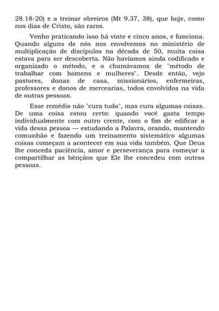 28.18-20) e a treinar obreiros (Mt 9.37, 38), que hoje, como
nos dias de Cristo, são raros.
     Venho praticando isso há vinte e cinco anos, e funciona.
Quando alguns de nós nos envolvemos no ministério de
multiplicação de discípulos na década de 50, muita coisa
estava para ser descoberta. Não havíamos ainda codificado e
organizado o método, e o chamávamos de "método de
trabalhar com homens e mulheres". Desde então, vejo
pastores, donas de casa, missionários, enfermeiras,
professores e donos de mercearias, todos envolvidos na vida
de outras pessoas.
     Esse remédio não "cura tudo", mas cura algumas coisas.
De uma coisa estou certo: quando você gasta tempo
individualmente com outro crente, com o fim de edificar a
vida dessa pessoa — estudando a Palavra, orando, mantendo
comunhão e fazendo um treinamento sistemático algumas
coisas começam a acontecer em sua vida também. Que Deus
lhe conceda paciência, amor e perseverança para começar a
compartilhar as bênçãos que Ele lhe concedeu com outras
pessoas.
 