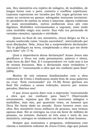 sim. Seu ministério era repleto de milagres, de multidões, de
longas horas com o povo, canseira e conflitos espirituais.
Leprosos esperavam ser tocados por Ele; cegos gritavam seu
nome ao ouvirem-no passar; advogados tentavam incriminá-
lo; pecadores de ambos os sexos o amavam, alguns cuidavam
de suas necessidades, outros molhavam seus pés com
lágrimas. Multidões entusiasmadas a seguiam; mais tarde
uma multidão exigiu sua morte. Sua vida era permeada de
variadas emoções, oposição e atividade.
    Quase no final de seu ministério, Jesus dirigiu ao Pai a
oração conhecida como "oração sacerdotal", intercedendo por
seus discípulos. Nela, Jesus faz a surpreendente declaração:
"Eu te glorifiquei na terra, completando a obra que me deste
para fazer" (Jo 17.4).
      Qual a importância dessa declaração? Acaso Jesus não
glorificava a Deus em cada pensamento, palavra e obras,
cada hora do dia? Sim. E é surpreendente ver tudo isso à luz
de nossos fracassos. Mas a declaração mais verdadeira e
chocante é: "consumando a obra que me confiaste para fazer"
(ARA).
     Muitos de nós estamos familiarizados com a obra
redentora de Cristo e lembramos muito bem de suas palavras
na cruz: "Está consumado!" (Jo 19.30) Nesse glorioso ato
final Ele realizou a nossa redenção; morreu por nossos
pecados; libertou-nos!
     O que Jesus queria dizer com a expressão "consumando
a obra que me confiaste para fazer"? Observando
atentamente, vejamos que Ele não menciona milagres e
multidões, mas sim, por quarenta vezes, os homens que
Deus lhe havia dado no mundo. Esses homens eram sua
obra. Seu ministério tocou milhares de pessoas, mas treinou
apenas doze. Ele se entregou na cruz em favor de milhões de
pessoas, no entanto, durante os três anos e meio de seu
ministério, entregou-se totalmente em favor de doze homens.
     Sempre que ensinamos e pregamos, enfatizamos com
clareza o ministério redentor de Jesus Cristo, algo que jamais
 