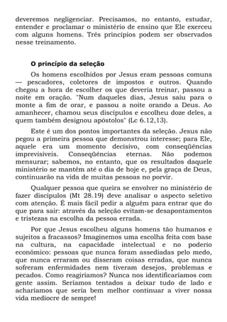 deveremos negligenciar. Precisamos, no entanto, estudar,
entender e proclamar o ministério de ensino que Ele exerceu
com alguns homens. Três princípios podem ser observados
nesse treinamento.


    O princípio da seleção
     Os homens escolhidos por Jesus eram pessoas comuns
— pescadores, coletores de impostos e outros. Quando
chegou a hora de escolher os que deveria treinar, passou a
noite em oração. "Num daqueles dias, Jesus saiu para o
monte a fim de orar, e passou a noite orando a Deus. Ao
amanhecer, chamou seus discípulos e escolheu doze deles, a
quem também designou apóstolos" (Lc 6.12,13).
     Este é um dos pontos importantes da seleção. Jesus não
pegou a primeira pessoa que demonstrou interesse; para Ele,
aquele era um momento decisivo, com conseqüências
imprevisíveis.  Conseqüências     eternas.    Não    podemos
mensurar; sabemos, no entanto, que os resultados daquele
ministério se mantêm até o dia de hoje e, pela graça de Deus,
continuarão na vida de muitas pessoas no porvir.
      Qualquer pessoa que queira se envolver no ministério de
fazer discípulos (Mt 28.19) deve analisar o aspecto seletivo
com atenção. É mais fácil pedir a alguém para entrar que do
que para sair: através da seleção evitam-se desapontamentos
e tristezas na escolha da pessoa errada.
     Por que Jesus escolheu alguns homens tão humanos e
sujeitos a fracassos? Imaginemos uma escolha feita com base
na cultura, na capacidade intelectual e no poderio
econômico: pessoas que nunca foram assediadas pelo medo,
que nunca erraram ou disseram coisas erradas, que nunca
sofreram enfermidades nem tiveram desejos, problemas e
pecados. Como reagiríamos? Nunca nos identificaríamos com
gente assim. Seríamos tentados a deixar tudo de lado e
acharíamos que seria bem melhor continuar a viver nossa
vida medíocre de sempre!
 