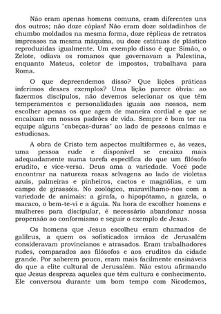 Não eram apenas homens comuns, eram diferentes uns
dos outros; não doze cópias! Não eram doze soldadinhos de
chumbo moldados na mesma forma, doze réplicas de retratos
impressos na mesma máquina, ou doze estátuas de plástico
reproduzidas igualmente. Um exemplo disso é que Simão, o
Zelote, odiava os romanos que governavam a Palestina,
enquanto Mateus, coletor de impostos, trabalhava para
Roma.
     O que depreendemos disso? Que lições práticas
inferimos desses exemplos? Uma lição parece óbvia: ao
fazermos discípulos, não devemos selecionar os que têm
temperamentos e personalidades iguais aos nossos, nem
escolher apenas os que agem de maneira cordial e que se
encaixam em nossos padrões de vida. Sempre é bom ter na
equipe alguns "cabeças-duras" ao lado de pessoas calmas e
estudiosas.
     A obra de Cristo tem aspectos multiformes e, às vezes,
uma pessoa rude e disponível se encaixa mais
adequadamente numa tarefa específica do que um filósofo
erudito, e vice-versa. Deus ama a variedade. Você pode
encontrar na natureza rosas selvagens ao lado de violetas
azuis, palmeiras e pinheiros, cactos e magnólias, e um
campo de girassóis. No zoológico, maravilhamo-nos com a
variedade de animais: a girafa, o hipopótamo, a gazela, o
macaco, o bem-te-vi e a águia. Na hora de escolher homens e
mulheres para discipular, é necessário abandonar nossa
propensão ao conformismo e seguir o exemplo de Jesus.
      Os homens que Jesus escolheu eram chamados de
galileus, a quem os sofisticados irmãos de Jerusalém
consideravam provincianos e atrasados. Eram trabalhadores
rudes, comparados aos filósofos e aos eruditos da cidade
grande. Por saberem pouco, eram mais facilmente ensináveis
do que a elite cultural de Jerusalém. Não estou afirmando
que Jesus despreza aqueles que têm cultura e conhecimento.
Ele conversou durante um bom tempo com Nicodemos,
 