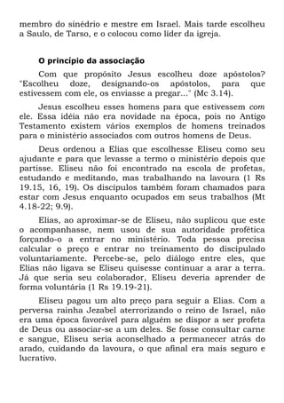 membro do sinédrio e mestre em Israel. Mais tarde escolheu
a Saulo, de Tarso, e o colocou como líder da igreja.


    O princípio da associação
     Com que propósito Jesus escolheu doze apóstolos?
"Escolheu doze, designando-os apóstolos, para que
estivessem com ele, os enviasse a pregar..." (Mc 3.14).
     Jesus escolheu esses homens para que estivessem com
ele. Essa idéia não era novidade na época, pois no Antigo
Testamento existem vários exemplos de homens treinados
para o ministério associados com outros homens de Deus.
     Deus ordenou a Elias que escolhesse Eliseu como seu
ajudante e para que levasse a termo o ministério depois que
partisse. Eliseu não foi encontrado na escola de profetas,
estudando e meditando, mas trabalhando na lavoura (1 Rs
19.15, 16, 19). Os discípulos também foram chamados para
estar com Jesus enquanto ocupados em seus trabalhos (Mt
4.18-22; 9.9).
     Elias, ao aproximar-se de Eliseu, não suplicou que este
o acompanhasse, nem usou de sua autoridade profética
forçando-o a entrar no ministério. Toda pessoa precisa
calcular o preço e entrar no treinamento do discipulado
voluntariamente. Percebe-se, pelo diálogo entre eles, que
Elias não ligava se Eliseu quisesse continuar a arar a terra.
Já que seria seu colaborador, Eliseu deveria aprender de
forma voluntária (1 Rs 19.19-21).
     Eliseu pagou um alto preço para seguir a Elias. Com a
perversa rainha Jezabel aterrorizando o reino de Israel, não
era uma época favorável para alguém se dispor a ser profeta
de Deus ou associar-se a um deles. Se fosse consultar carne
e sangue, Eliseu seria aconselhado a permanecer atrás do
arado, cuidando da lavoura, o que afinal era mais seguro e
lucrativo.
 