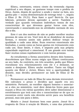 Eliseu, entretanto, estava ciente da tremenda riqueza
espiritual a seu dispor, se gastasse tempo com o profeta de
Deus. Assim, depois de quebrar o arado e matar os bois, seu
ganha-pão — numa demonstração de entrega total —, seguiu
a Elias (1 Rs 19.21). Para fazer o que? Servi-lo. Os que
lideram, primeiro devem aprender a servir. Também é
verdade que quando treinamos indivíduos temos de nos
conscientizar de que devemos gastar horas com eles,
conversando e associando-nos às atividades normais de seu
dia-a-dia.
     Este é um dos motivos de não se poder escolher muitas
pessoas de uma só vez. Você terá de se desdobrar de muitas
formas, e mesmo assim não poderá dedicar tempo de
qualidade a cada uma delas. Suas reservas emocionais são
limitadas, e assim como as horas gastas em treinamento com
cada um. Esse limite, é claro, é imposto pela sua própria
capacidade espiritual e emocional. É um grande erro tentar
fazer muitas coisas rapidamente e com tantas pessoas.
     Ao estudarmos a forma associativa desses dois homens,
descobrimos que Elias numa exigiu que Eliseu continuasse
ao seu lado, Ao contrário, em três ocasiões, pediu que Eliseu
reavaliasse seu relacionamento com ele e o deixasse, se
assim o desejasse. Eliseu soube escolher. Tanto em Gilgal
quanto em Betel e Jericó, Eliseu teve a oportunidade de
desistir, mas decidiu permanecer ao lado de Elias (2 Rs
2.1-6).
    Permanecer ao lado de Elias foi uma decisão irreversível.
Ele calculara o preço e decidira que aquele era seu
ministério. Portanto, ao escolher alguns homens e associar-
se a eles no ministério, você deve deixá-los livres para que
ouçam a Deus em várias questões; deve saber dimensionar o
envolvimento que terá com eles e conscientizar-se de que os
encontros entre vocês não deverão servir para seu benefício
pessoal, mas sim para o deles.
    Moisés e Josué ilustram bem esse ponto. Josué foi a
resposta de Deus à oração de Moisés, e uma das primeiras
 