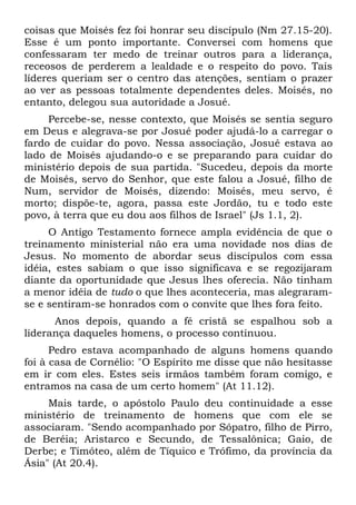 coisas que Moisés fez foi honrar seu discípulo (Nm 27.15-20).
Esse é um ponto importante. Conversei com homens que
confessaram ter medo de treinar outros para a liderança,
receosos de perderem a lealdade e o respeito do povo. Tais
líderes queriam ser o centro das atenções, sentiam o prazer
ao ver as pessoas totalmente dependentes deles. Moisés, no
entanto, delegou sua autoridade a Josué.
     Percebe-se, nesse contexto, que Moisés se sentia seguro
em Deus e alegrava-se por Josué poder ajudá-lo a carregar o
fardo de cuidar do povo. Nessa associação, Josué estava ao
lado de Moisés ajudando-o e se preparando para cuidar do
ministério depois de sua partida. "Sucedeu, depois da morte
de Moisés, servo do Senhor, que este falou a Josué, filho de
Num, servidor de Moisés, dizendo: Moisés, meu servo, é
morto; dispõe-te, agora, passa este Jordão, tu e todo este
povo, à terra que eu dou aos filhos de Israel" (Js 1.1, 2).
     O Antigo Testamento fornece ampla evidência de que o
treinamento ministerial não era uma novidade nos dias de
Jesus. No momento de abordar seus discípulos com essa
idéia, estes sabiam o que isso significava e se regozijaram
diante da oportunidade que Jesus lhes oferecia. Não tinham
a menor idéia de tudo o que lhes aconteceria, mas alegraram-
se e sentiram-se honrados com o convite que lhes fora feito.
      Anos depois, quando a fé cristã se espalhou sob a
liderança daqueles homens, o processo continuou.
      Pedro estava acompanhado de alguns homens quando
foi à casa de Cornélio: "O Espírito me disse que não hesitasse
em ir com eles. Estes seis irmãos também foram comigo, e
entramos na casa de um certo homem" (At 11.12).
     Mais tarde, o apóstolo Paulo deu continuidade a esse
ministério de treinamento de homens que com ele se
associaram. "Sendo acompanhado por Sópatro, filho de Pirro,
de Beréia; Aristarco e Secundo, de Tessalônica; Gaio, de
Derbe; e Timóteo, além de Tíquico e Trófimo, da província da
Ásia" (At 20.4).
 