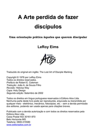 A Arte perdida de fazer
                           discípulos
  Uma orientação prática àqueles que querem discipular


                              LeRoy Eims




Traduzido do original em inglês: The Lost Art of Disciple Marking

Copyright © 1978 por LeRoy Eims
Todos os direitos reservados.
Prefácio de Robert E. Coleman
Tradução: João A. de Souza Filho
Revisão: Heloísa Wey
Capa: Holy Design
Segunda edição: Setembro de 2002

Todos os direitos em língua portuguesa reservados à Editora Atos Ltda.
Nenhuma parte deste livro pode ser reproduzida, arquivada ou transmitida por
qualquer meio - eletrônico, mecânico, fotocópias, etc. - sem a devida permissão
dos editores, podendo ser usada apenas para citações breves.

Publicado com a devida autorização e com todos os direitos reservados pela
Editora Atos Ltda.
Caixa Postal 402 30161-970
Belo Horizonte MG
Telefone: 0800-315580
www.editoraatos.com.br
 