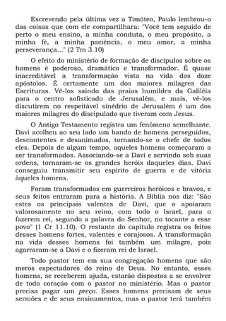 Escrevendo pela última vez a Timóteo, Paulo lembrou-o
das coisas que com ele compartilhara: "Você tem seguido de
perto o meu ensino, a minha conduta, o meu propósito, a
minha fé, a minha paciência, o meu amor, a minha
perseverança..." (2 Tm 3.10)
     O efeito do ministério de formação de discípulos sobre os
homens é poderoso, dramático e transformador. É quase
inacreditável a transformação vista na vida dos doze
apóstolos. É certamente um dos maiores milagres das
Escrituras. Vê-los saindo das praias humildes da Galiléia
para o centro sofisticado de Jerusalém, e mais, vê-los
discutirem no respeitável sinédrio de Jerusalém é um dos
maiores milagres do discipulado que tiveram com Jesus.
     O Antigo Testamento registra um fenômeno semelhante.
Davi acolheu ao seu lado um bando de homens perseguidos,
descontentes e desanimados, tornando-se o chefe de todos
eles. Depois de algum tempo, aqueles homens começaram a
ser transformados. Associando-se a Davi e servindo sob suas
ordens, tornaram-se os grandes heróis daqueles dias. Davi
conseguiu transmitir seu espírito de guerra e de vitória
àqueles homens.
     Foram transformados em guerreiros heróicos e bravos, e
seus feitos entraram para a história. A Bíblia nos diz: "São
estes os principais valentes de Davi, que o apoiaram
valorosamente no seu reino, com todo o Israel, para o
fazerem rei, segundo a palavra do Senhor, no tocante a esse
povo" (1 Cr 11.10). O restante do capítulo registra os feitos
desses homens fortes, valentes e corajosos. A transformação
na vida desses homens foi também um milagre, pois
agarraram-se a Davi e o fizeram rei de Israel.
     Todo pastor tem em sua congregação homens que são
meros espectadores do reino de Deus. No entanto, esses
homens, se receberem ajuda, estarão dispostos a se envolver
de todo coração com o pastor no ministério. Mas o pastor
precisa pagar um preço. Esses homens precisam de seus
sermões e de seus ensinamentos, mas o pastor terá também
 