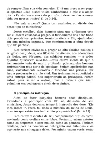 de compartilhar sua vida com eles. E há um preço a ser pago.
O apóstolo João disse: "Nisto conhecemos o que é o amor:
Jesus Cristo deu a sua vida por nós, e devemos dar a nossa
vida por nossos irmãos" (1 Jo 3.16).
    Não vale a pena? Quais os resultados ou dividendos
desse tipo de ministério?
     Jesus escolheu doze homens para que andassem com
Ele e fossem enviados a pregar. O treinamento dos doze tinha
dois propósitos: primeiro, torná-los úteis a Ele, ajudando-o
em sua missão; segundo, que continuassem a obra depois
que Ele partisse.
      Eles seriam enviados a pregar ao alto escalão político e
religioso dos judeus, aos filósofos de Atenas, aos adoradores
de ídolos, aos bárbaros, aos soldados romanos — a todos
quantos quisessem ouvi-los. Jesus estava ciente de que o
treinamento teria de muito profundo, pois aqueles homens
enfrentariam toda sorte de oposição. Seriam apedrejados nas
ruas, violentamente surrados e lançados nas prisões. Por
isso a preparação era tão vital. Um treinamento superficial e
uma entrega parcial não suportariam as provações. Foram
salvos para salvar a outros, mas a estrada que iriam
palmilhar era pedregosa e cheia de espinhos.


    O princípio da instrução
     Além de fazer daqueles homens seus discípulos,
levando-os a participar com Ele no dia-a-dia de seu
ministério, Jesus dedicava tempo à instrução dos doze. "Ele
lhes disse: "A vocês foi dado o mistério do Reino de Deus,
mas aos que estão fora tudo é dito por parábolas" (Mc 4.11).
     Eles estavam cientes de seu compromisso. "Eu os estou
enviando como ovelhas entre lobos. Portanto, sejam astutos
como as serpentes e sem malícia como as pombas. Tenham
cuidado, pois os homens os entregarão aos tribunais e os
açoitarão nas sinagogas deles. Por minha causa vocês serão
 