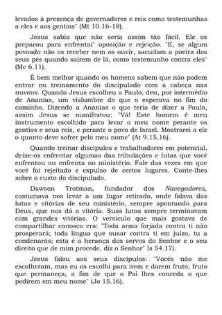 levados à presença de governadores e reis como testemunhas
a eles e aos gentios" (Mt 10.16-18).
    Jesus sabia que não seria assim tão fácil. Ele os
preparou para enfrentai" oposição e rejeição. "E, se algum
povoado não os receber nem os ouvir, sacudam a poeira dos
seus pés quando saírem de lá, como testemunho contra eles"
(Mc 6.11).
     É bem melhor quando os homens sabem que não podem
entrar no treinamento do discipulado com a cabeça nas
nuvens. Quando Jesus escolheu a Paulo, deu, por intermédio
de Ananias, um vislumbre do que o esperava no fim do
caminho. Dizendo a Ananias o que teria de dizer a Paulo,
assim Jesus se manifestou: "Vá! Este homem é meu
instrumento escolhido para levar o meu nome perante os
gentios e seus reis, e perante o povo de Israel. Mostrarei a ele
o quanto deve sofrer pelo meu nome" (At 9.15,16).
     Quando treinar discípulos e trabalhadores em potencial,
deixe-os enfrentar algumas das tribulações e lutas que você
enfrentou ou enfrenta no ministério. Fale das vezes em que
você foi rejeitado e expulso de certos lugares. Conte-lhes
sobre o custo do discipulado.
     Dawson     Trotman,    fundador    dos     Navegadores,
costumava nos levar a um lugar retirado, onde falava das
lutas e vitórias de seu ministério, sempre apontando para
Deus, que nos dá a vitória. Suas lutas sempre terminavam
com grandes vitórias. O versículo que mais gostava de
compartilhar conosco era: "Toda arma forjada contra ti não
prosperará; toda língua que ousar contra ti em juízo, tu a
condenarás; esta é a herança dos servos do Senhor e o seu
direito que de mim procede, diz o Senhor" Is 54.17).
     Jesus falou aos seus discípulos: "Vocês não me
escolheram, mas eu os escolhi para irem e darem fruto, fruto
que permaneça, a fim de que o Pai lhes conceda o que
pedirem em meu nome" (Jo 15.16).
 
