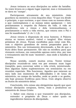 Jesus treinava os seus discípulos no ardor da batalha.
Às vezes levava-os a algum lugar especial, mas o treinamento
se dava no "campo".
     Participavam ativamente de seu ministério. João
guardava na memória a cena daqueles dias: "O que era desde
o princípio, o que ouvimos, o que vimos com os nossos olhos,
o que contemplamos e as nossas mãos apalparam — isto
proclamamos a respeito da Palavra da vida. A vida se
manifestou; nós a vimos e dela testemunhamos, e
proclamamos a vocês a vida eterna, que estava com o Pai e
nos foi manifestada" (1 Jo 1.1,2).
     Jesus estava à disposição de seus homens. A Palavra
eterna se tornou audível, visível e tangível. Eles viviam
próximos de Jesus. Foram escolhidos para estar com Ele,
com o objetivo grandioso de serem preparados para o
ministério. Era um treinamento direcionado, a fim de que o
fruto deles fosse permanente. Ele não os escolheu para que
vivessem reclusos, em comunhão apenas entre eles, por isso
o treinamento não foi num "mosteiro", mas onde a batalha se
travava.
     Nesse sentido, cometi muitos erros. Tentei treinar
discípulos reunindo-os uma vez por semana num lugar
tranqüilo, para conversar sobre a vida cristã, ministrando-
lhes algumas lições suplementares em seminários ou em
reuniões especiais. Não funcionou. Aqueles que estavam ao
meu lado nos momentos de dificuldades e de lutas do
ministério, no campo da batalha, onde se perde e se ganha,
são hoje pessoas frutíferas para Deus. Com alegria observo
os frutos do ministério delas.
     Concluindo, três coisas são obrigatórias àquele que quer
treinar discípulos corajosos, fortes, leais e produtivos no
ministério de Jesus Cristo:
    1. Saber com clareza o que transmitir aos discípulos,
    entender o propósito de Deus e saber quais os
    ingredientes básicos do discipulado.
 