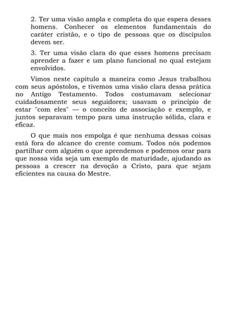 2. Ter uma visão ampla e completa do que espera desses
    homens. Conhecer os elementos fundamentais do
    caráter cristão, e o tipo de pessoas que os discípulos
    devem ser.
    3. Ter uma visão clara do que esses homens precisam
    aprender a fazer e um plano funcional no qual estejam
    envolvidos.
     Vimos neste capítulo a maneira como Jesus trabalhou
com seus apóstolos, e tivemos uma visão clara dessa prática
no Antigo Testamento. Todos costumavam selecionar
cuidadosamente seus seguidores; usavam o princípio de
estar "com eles" — o conceito de associação e exemplo, e
juntos separavam tempo para uma instrução sólida, clara e
eficaz.
      O que mais nos empolga é que nenhuma dessas coisas
está fora do alcance do crente comum. Todos nós podemos
partilhar com alguém o que aprendemos e podemos orar para
que nossa vida seja um exemplo de maturidade, ajudando as
pessoas a crescer na devoção a Cristo, para que sejam
eficientes na causa do Mestre.
 
