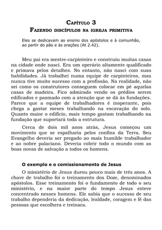CAPÍTULO 3
        FAZENDO   DISCÍPULOS NA IGREJA PRIMITIVA

    Eles se dedicavam ao ensino dos apóstolos e à comunhão,
    ao partir do pão e às orações (At 2.42).


      Meu pai era mestre-carpinteiro e construiu muitas casas
na cidade onde nasci. Era um operário altamente qualificado
e primava pelos detalhes. No entanto, não nasci com suas
habilidades. Já trabalhei numa equipe de carpinteiros, mas
nunca tive muito sucesso com a profissão. Na realidade, não
sei como os construtores conseguem colocar em pé aquelas
casas de madeira. Fico admirado vendo os prédios serem
edificados e pasmado com a atenção que se dá às fundações.
Parece que a equipe de trabalhadores é inoperante, pois
chega a gastar meses trabalhando na escavação do solo.
Quanto maior o edifício, mais tempo gastam trabalhando na
fundação que suportará toda a estrutura.
    Cerca de dois mil anos atrás, Jesus começou um
movimento que se espalharia pelos confins da Terra. Seu
Evangelho deveria ser pregado ao mais humilde trabalhador
e ao nobre palaciano. Deveria cobrir todo o mundo com as
boas novas de salvação a todos os homens.


    O exemplo e o comissionamento de Jesus
     O ministério de Jesus durou pouco mais de três anos. A
chave de trabalho foi o treinamento dos Doze, denominados
apóstolos. Esse treinamento foi o fundamento de todo o seu
ministério, e na maior parte do tempo Jesus esteve
concentrado nesses homens. Ele sabia que o sucesso de seu
trabalho dependeria da dedicação, lealdade, coragem e fé das
pessoas que escolhera e treinara.
 