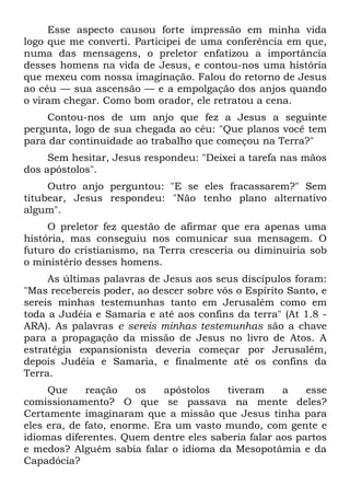 Esse aspecto causou forte impressão em minha vida
logo que me converti. Participei de uma conferência em que,
numa das mensagens, o preletor enfatizou a importância
desses homens na vida de Jesus, e contou-nos uma história
que mexeu com nossa imaginação. Falou do retorno de Jesus
ao céu — sua ascensão — e a empolgação dos anjos quando
o viram chegar. Como bom orador, ele retratou a cena.
    Contou-nos de um anjo que fez a Jesus a seguinte
pergunta, logo de sua chegada ao céu: "Que planos você tem
para dar continuidade ao trabalho que começou na Terra?"
     Sem hesitar, Jesus respondeu: "Deixei a tarefa nas mãos
dos apóstolos".
     Outro anjo perguntou: "E se eles fracassarem?" Sem
titubear, Jesus respondeu: "Não tenho plano alternativo
algum".
     O preletor fez questão de afirmar que era apenas uma
história, mas conseguiu nos comunicar sua mensagem. O
futuro do cristianismo, na Terra cresceria ou diminuiria sob
o ministério desses homens.
     As últimas palavras de Jesus aos seus discípulos foram:
"Mas recebereis poder, ao descer sobre vós o Espírito Santo, e
sereis minhas testemunhas tanto em Jerusalém como em
toda a Judéia e Samaria e até aos confins da terra" (At 1.8 -
ARA). As palavras e sereis minhas testemunhas são a chave
para a propagação da missão de Jesus no livro de Atos. A
estratégia expansionista deveria começar por Jerusalém,
depois Judéia e Samaria, e finalmente até os confins da
Terra.
     Que     reação    os    apóstolos  tiveram     a    esse
comissionamento? O que se passava na mente deles?
Certamente imaginaram que a missão que Jesus tinha para
eles era, de fato, enorme. Era um vasto mundo, com gente e
idiomas diferentes. Quem dentre eles saberia falar aos partos
e medos? Alguém sabia falar o idioma da Mesopotâmia e da
Capadócia?
 