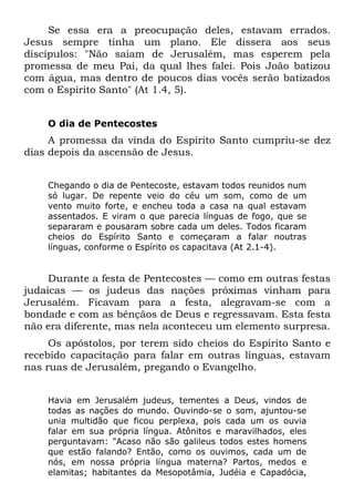Se essa era a preocupação deles, estavam errados.
Jesus sempre tinha um plano. Ele dissera aos seus
discípulos: "Não saiam de Jerusalém, mas esperem pela
promessa de meu Pai, da qual lhes falei. Pois João batizou
com água, mas dentro de poucos dias vocês serão batizados
com o Espírito Santo" (At 1.4, 5).


    O dia de Pentecostes
     A promessa da vinda do Espírito Santo cumpriu-se dez
dias depois da ascensão de Jesus.


    Chegando o dia de Pentecoste, estavam todos reunidos num
    só lugar. De repente veio do céu um som, como de um
    vento muito forte, e encheu toda a casa na qual estavam
    assentados. E viram o que parecia línguas de fogo, que se
    separaram e pousaram sobre cada um deles. Todos ficaram
    cheios do Espírito Santo e começaram a falar noutras
    línguas, conforme o Espírito os capacitava (At 2.1-4).


     Durante a festa de Pentecostes — como em outras festas
judaicas — os judeus das nações próximas vinham para
Jerusalém. Ficavam para a festa, alegravam-se com a
bondade e com as bênçãos de Deus e regressavam. Esta festa
não era diferente, mas nela aconteceu um elemento surpresa.
     Os apóstolos, por terem sido cheios do Espírito Santo e
recebido capacitação para falar em outras línguas, estavam
nas ruas de Jerusalém, pregando o Evangelho.


    Havia em Jerusalém judeus, tementes a Deus, vindos de
    todas as nações do mundo. Ouvindo-se o som, ajuntou-se
    unia multidão que ficou perplexa, pois cada um os ouvia
    falar em sua própria língua. Atônitos e maravilhados, eles
    perguntavam: "Acaso não são galileus todos estes homens
    que estão falando? Então, como os ouvimos, cada um de
    nós, em nossa própria língua materna? Partos, medos e
    elamitas; habitantes da Mesopotâmia, Judéia e Capadócia,
 