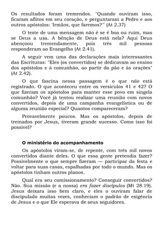 Os resultados foram tremendos. "Quando ouviram isso,
ficaram aflitos em seu coração, e perguntaram a Pedro e aos
outros apóstolos: 'Irmãos, que faremos?'" (At 2.37)
    O teste de uma mensagem não é se é boa ou ruim, mas
se Deus a usa. A bênção de Deus está nela? Aqui Deus
abençoou    tremendamente,    pois  três  mil   pessoas
responderam ao Evangelho (At 2.41).
     A seguir vem uma das declarações mais interessantes
das Escrituras: "Eles (os convertidos) se dedicavam ao ensino
dos apóstolos e à comunhão, ao partir do pão e às orações"
(At 2.42).
     O que fascina nessa passagem é o que não está
registrado. O que aconteceu entre os versículos 41 e 42? O
que fizeram os apóstolos para manter esse povo em singela
comunhão? Você já tentou realizar uma reunião com novos
convertidos, depois de uma campanha evangelística ou de
alguma reunião especial? Quantos compareceram?
     Provavelmente poucos. Mas os apóstolos, depois de
treinados por Jesus, tiveram grande sucesso. Como isso foi
possível?


    O ministério do acompanhamento
     Os apóstolos viram-se, de repente, com três mil novos
convertidos diante deles. O que essa gente pretendia fazer?
Possivelmente o que sempre fizeram — participar da festa e
voltar para suas casas, espalhadas por todo o mundo. Mas os
apóstolos tinham outros planos.
     Qual era seu comissionamento? Conseguir convertidos?
Não. Sua missão (e a nossa) era fazer discípulos (Mt 28.19).
Jesus deixara isso bem claro, e eles o ouviram falar de
discipulado muitas vezes, conheciam o padrão de exigência
de Jesus e o que Ele esperava de seus seguidores.
 