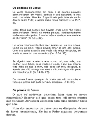 Os padrões de Jesus
    Se vocês permanecerem em mim, e as minhas palavras
    permanecerem em vocês, pedirão o que quiserem, e lhes
    será concedido. Meu Pai é glorificado pelo fato de vocês
    darem muito fruto; e assim serão meus discípulos (Jo 15.7,
    8).


    Disse Jesus aos judeus que haviam crido nele: "Se vocês
    permanecerem firmes na minha palavra, verdadeiramente
    serão meus discípulos. E conhecerão a verdade, e a verdade
    os libertarei" (Jo 8.31, 32).


    Um novo mandamento lhes dou: Amem-se uns aos outros.
    Como eu os amei, vocês devem amar-se uns aos outros.
    Com isso todos saberão que vocês são meus discípulos, se
    vocês se amarem uns aos outros (Jo 13.34, 35).


    Se alguém vem a mim e ama o seu pai, sua mãe, sua
    mulher, seus filhos, seus irmãos e irmãs, e até sua própria
    vida mais do que a mim, não pode ser meu discípulo. E
    aquele que não carrega sua cruz e não me segue não pode
    ser meu discípulo (Lc 14.26, 27).


    Da mesma forma, qualquer de vocês que não renunciar a
    tudo que possui não pode ser meu discípulo (Lc 14.33).


    Os planos de Jesus
    O que os apóstolos deveriam fazer com os novos
convertidos? Esperar até que esses três mil novos crentes
que visitavam Jerusalém voltassem para suas cidades? Creio
que não.
     Num dos encontros de Jesus com os discípulos, depois
de haver ressuscitado, Ele fez a Pedro algumas perguntas
diretas.
 