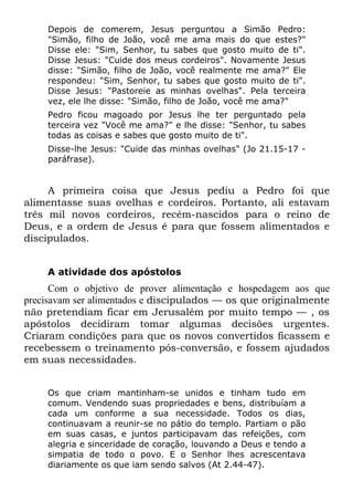 Depois de comerem, Jesus perguntou a Simão Pedro:
    "Simão, filho de João, você me ama mais do que estes?"
    Disse ele: "Sim, Senhor, tu sabes que gosto muito de ti".
    Disse Jesus: "Cuide dos meus cordeiros". Novamente Jesus
    disse: "Simão, filho de João, você realmente me ama?" Ele
    respondeu: "Sim, Senhor, tu sabes que gosto muito de ti".
    Disse Jesus: "Pastoreie as minhas ovelhas". Pela terceira
    vez, ele lhe disse: "Simão, filho de João, você me ama?"
    Pedro ficou magoado por Jesus lhe ter perguntado pela
    terceira vez "Você me ama?" e lhe disse: "Senhor, tu sabes
    todas as coisas e sabes que gosto muito de ti".
    Disse-lhe Jesus: "Cuide das minhas ovelhas" (Jo 21.15-17 -
    paráfrase).


     A primeira coisa que Jesus pediu a Pedro foi que
alimentasse suas ovelhas e cordeiros. Portanto, ali estavam
três mil novos cordeiros, recém-nascidos para o reino de
Deus, e a ordem de Jesus é para que fossem alimentados e
discipulados.


    A atividade dos apóstolos
      Com o objetivo de prover alimentação e hospedagem aos que
precisavam ser alimentados e discipulados — os que originalmente
não pretendiam ficar em Jerusalém por muito tempo — , os
apóstolos decidiram tomar algumas decisões urgentes.
Criaram condições para que os novos convertidos ficassem e
recebessem o treinamento pós-conversão, e fossem ajudados
em suas necessidades.


    Os que criam mantinham-se unidos e tinham tudo em
    comum. Vendendo suas propriedades e bens, distribuíam a
    cada um conforme a sua necessidade. Todos os dias,
    continuavam a reunir-se no pátio do templo. Partiam o pão
    em suas casas, e juntos participavam das refeições, com
    alegria e sinceridade de coração, louvando a Deus e tendo a
    simpatia de todo o povo. E o Senhor lhes acrescentava
    diariamente os que iam sendo salvos (At 2.44-47).
 