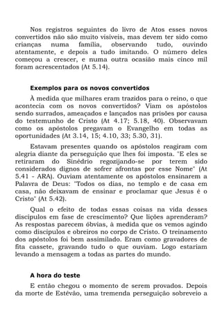 Nos registros seguintes do livro de Atos esses novos
convertidos não são muito visíveis, mas devem ter sido como
crianças   numa     família,   observando   tudo,   ouvindo
atentamente, e depois a tudo imitando. O número deles
começou a crescer, e numa outra ocasião mais cinco mil
foram acrescentados (At 5.14).


    Exemplos para os novos convertidos
    À medida que milhares eram trazidos para o reino, o que
acontecia com os novos convertidos? Viam os apóstolos
sendo surrados, ameaçados e lançados nas prisões por causa
do testemunho de Cristo (At 4.17; 5.18, 40). Observavam
como os apóstolos pregavam o Evangelho em todas as
oportunidades (At 3.14, 15; 4.10, 33; 5.30, 31).
     Estavam presentes quando os apóstolos reagiram com
alegria diante da perseguição que lhes foi imposta. "E eles se
retiraram do Sinédrio regozijando-se por terem sido
considerados dignos de sofrer afrontas por esse Nome" (At
5.41 - ARA). Ouviam atentamente os apóstolos ensinarem a
Palavra de Deus: "Todos os dias, no templo e de casa em
casa, não deixavam de ensinar e proclamar que Jesus é o
Cristo" (At 5.42).
     Qual o efeito de todas essas coisas na vida desses
discípulos em fase de crescimento? Que lições aprenderam?
As respostas parecem óbvias, à medida que os vemos agindo
como discípulos e obreiros no corpo de Cristo. O treinamento
dos apóstolos foi bem assimilado. Eram como gravadores de
fita cassete, gravando tudo o que ouviam. Logo estariam
levando a mensagem a todas as partes do mundo.


    A hora do teste
    E então chegou o momento de serem provados. Depois
da morte de Estêvão, uma tremenda perseguição sobreveio a
 