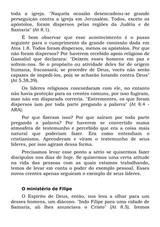 toda a igreja. "Naquela ocasião desencadeou-se grande
perseguição contra a igreja em Jerusalém. Todos, exceto os
apóstolos, foram dispersos pelas regiões da Judéia e de
Samaria" (At 8.1).
     É bom observar que esse acontecimento é o passo
seguinte para o cumprimento da grande comissão dada em
Atos 1.8. Todos foram dispersos, menos os apóstolos. Por que
não foram dispersos? Por haverem recebido apoio religioso de
Gamaliel que declarara: "Deixem esses homens em paz e
soltem-nos. Se o propósito ou atividade deles for de origem
humana, fracassará; se proceder de Deus, vocês não serão
capazes de impedi-los, pois se acharão lutando contra Deus"
(At 5.38,39).
     Os líderes religiosos concordaram com ele, no entanto
não havia proteção para os crentes comuns, por isso fugiram,
mas não em disparada correria. "Entrementes, os que foram
dispersos iam por toda parte pregando a palavra" (At 8.4 -
ARA).
      Por que fizeram isso? Por que saíram por toda parte
pregando a palavra? Por haverem se convertido numa
atmosfera de testemunho e percebido que era a coisa mais
natural que poderiam fazer. Era como entendiam o
cristianismo. Aprenderam e viram o testemunho de seus
líderes, por isso agiram dessa forma.
     Precisamos levar esse ponto a sério se quisermos fazer
discípulos nos dias de hoje. Se quisermos uma certa atitude
na vida das pessoas com as quais estamos trabalhando,
temos de levar em conta o poder do exemplo pessoal. Esses
novos crentes apenas seguiram o exemplo de seus líderes.


    O ministério de Filipe
    O Espírito de Deus, então, nos leva a olhar para um
desses homens, um diácono. "Indo Filipe para uma cidade de
Samaria, ali lhes anunciava o Cristo" (At 8.5). Iremos
 