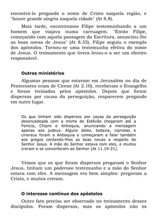 encontrá-lo pregando o nome de Cristo naquela região, e
"houve grande alegria naquela cidade" (At 8.8).
    Mais tarde, encontramos Filipe testemunhando a um
homem que viajava numa carruagem. "Então Filipe,
começando com aquela passagem da Escritura, anunciou-lhe
as boas novas de Jesus" (At 8.35). Filipe seguiu o exemplo
dos apóstolos. Tornou-se uma testemunha efetiva do nome
de Jesus. O treinamento que tivera levou-o a ser um obreiro
responsável.


    Outros ministérios
     Algumas pessoas que estavam em Jerusalém no dia de
Pentecostes eram de Cirene (At 2.10), receberam o Evangelho
e foram treinadas pelos apóstolos. Depois que foram
dispersas por causa da perseguição, reaparecem pregando
em outro lugar.


    Os que tinham sido dispersos por causa da perseguição
    desencadeada com a morte de Estêvão chegaram até a
    Fenícia, Chipre e Antioquia, anunciando a mensagem
    apenas aos judeus. Alguns deles, todavia, cipriotas e
    cinereus foram a Antioquia e começaram a falar também
    aos gregos contando-lhes as boas novas a respeito do
    Senhor Jesus. A mão do Senhor estava com eles, e muitos
    creram e se converteram ao Senhor (At 11.19-21).


     Vemos que os que foram dispersos pregavam o Senhor
Jesus, tinham um poderoso testemunho e a mão do Senhor
estava com eles. A mensagem era bem simples: pregavam a
Cristo, e muitos creram.


    O interesse contínuo dos apóstolos
     Outro fato precisa ser observado no treinamento desses
discípulos. Foram dispersos, mas os apóstolos não os
 