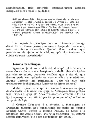 abandonaram, pelo contrário acompanharam                  aqueles
discípulos com oração e cuidados:


    Notícias desse fato chegaram aos ouvidos da igreja em
    Jerusalém, e eles enviaram Barnabé a Antioquia. Este, ali
    chegando e vendo a graça de Deus, ficou alegre e os
    animou a permanecerem fiéis ao Senhor, de todo o coração.
    Ele era um homem bom, cheio do Espírito Santo e de fé; e
    muitas pessoas foram acrescentadas ao Senhor (At
    11.22-24).


     Um importante princípio para o treinamento emerge
desse texto. Essas pessoas moravam longe de Jerusalém,
mas não foram esquecidas. Quando ficou evidente que
precisavam de ajuda ministerial, os apóstolos trataram de
cuidar de suas necessidades.


    Resumo da aplicação
      Agora que já vimos o ministério dos apóstolos depois da
ascensão de Jesus e o subseqüente trabalho dos discípulos
por eles treinados, podemos verificar que muito do que
fizeram pode ser aplicado às nossas vidas e ministérios.
Alguns pastores me perguntam: "Você crê que esse
treinamento de discipulado funciona na igreja de hoje?"
     Minha resposta é sempre a mesma: funcionou na igreja
de Jerusalém e também na igreja de Antioquia. Essa prática
teve início na igreja do Novo Testamento, cresceu e fez as
igrejas prosperarem. Não há por imaginar que não funcionaria
na igreja de hoje.
    A Grande Comissão é a mesma. A mensagem do
Evangelho também Nós ministramos no poder do mesmo
Espírito Santo. Temos a mesma Palavra de Deus e a
promessa que Jesus deixou aos seus discípulos: "Eu estarei
sempre com vocês, até o fim dos tempos" (Mt 28.20).
 