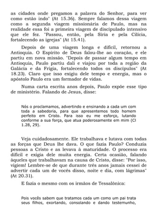 as cidades onde pregamos a palavra do Senhor, para ver
como estão indo" (At 15.36). Sempre falamos dessa viagem
como a segunda viagem missionária de Paulo, mas na
realidade essa foi a primeira viagem de discipulado intensivo
que ele fez. "Passou, então, pela Síria e pela Cilícia,
fortalecendo as igrejas" (At 15.41).
     Depois de uma viagem longa e difícil, retornou a
Antioquia. O Espírito de Deus falou-lhe ao coração, e ele
partiu em nova missão. "Depois de passar algum tempo em
Antioquia, Paulo partiu dali e viajou por toda a região da
Galácia e da Frígia, fortalecendo todos os discípulos" (At
18.23). Claro que isso exigiu dele tempo e energia, mas o
apóstolo Paulo era um formador de vidas.
    Numa carta escrita anos depois, Paulo expõe esse tipo
de ministério. Falando de Jesus, disse:


    Nós o proclamamos, advertindo e ensinando a cada   um com
    toda a sabedoria, para que apresentemos todo       homem
    perfeito em Cristo. Para isso eu me esforço,       lutando
    conforme a sua força, que atua poderosamente em    mim (Cl
    1.28, 29).


      Veja cuidadosamente. Ele trabalhava e lutava com todas
as forças que Deus lhe dava. O que fazia Paulo? Conduzia
pessoas a Cristo e as levava à maturidade. O processo era
difícil e exigia dele muita energia. Certa ocasião, falando
àqueles que trabalhavam na causa de Cristo, disse: "Por isso,
vigiem! Lembre-se de que durante três anos jamais cessei de
advertir cada um de vocês disso, noite e dia, com lágrimas"
(At 20.31).
    E fazia o mesmo com os irmãos de Tessalônica:


    Pois vocês sabem que tratamos cada um como um pai trata
    seus filhos, exortando, consolando e dando testemunho,
 