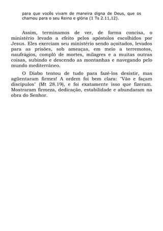 para que vocês vivam de maneira digna de Deus, que os
    chamou para o seu Reino e glória (1 Ts 2.11,12).


     Assim, terminamos de ver, de forma concisa, o
ministério levado a efeito pelos apóstolos escolhidos por
Jesus. Eles exerciam seu ministério sendo açoitados, levados
para as prisões, sob ameaças, em meio a terremotos,
naufrágios, complô de mortes, milagres e a muitas outras
coisas, subindo e descendo as montanhas e navegando pelo
mundo mediterrâneo.
     O Diabo tentou de tudo para fazê-los desistir, mas
agüentaram firmes! A ordem foi bem clara: "Vão e façam
discípulos" (Mt 28.19), e foi exatamente isso que fizeram.
Mostraram firmeza, dedicação, estabilidade e abundaram na
obra do Senhor.
 