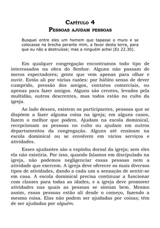 CAPÍTULO 4
                 PESSOAS    AJUDAM PESSOAS

    Busquei entre eles um homem que tapasse o muro e se
    colocasse na brecha perante mim, a favor desta terra, para
    que eu não a destruísse; mas a ninguém achei (Ez 22.30).


     Em qualquer congregação encontramos todo tipo de
interessados na obra do Senhor. Alguns não passam de
meros espectadores; gente que vem apenas para olhar e
ouvir. Estão ali por várias razões: por hábito senso de dever
cumprido, pressão dos amigos, contatos comerciais, ou
apenas para fazer amigos. Alguns são crentes, levados pela
multidão, outros descrentes, mas todos estão no culto da
igreja.
     Ao lado desses, existem os participantes, pessoas que se
dispõem a fazer alguma coisa na igreja; em alguns casos,
fazem o melhor que podem. Ajudam na escola dominical,
recepcionam as pessoas no culto ou ajudam em outros
departamentos da congregação. Alguns até ensinam na
escola dominical ou se envolvem em vários serviços e
atividades.
     Esses ajudantes são a espinha dorsal da igreja; sem eles
ela não existiria. Por isso, quando falamos em discipulado na
igreja, não podemos negligenciar essas pessoas nem a
atividade que exercem. A igreja deve oferecer os mais diversos
tipos de atividades, dando a cada um a sensação de sentir-se
em casa. A escola dominical precisa continuar a funcionar
com classes para todas as idades, e a igreja deve promover
atividades nas quais as pessoas se sintam bem. Mesmo
assim, essas pessoas estão ali desde o começo, fazendo a
mesma coisa. Elas não podem ser ajudadas por coisas; têm
de ser ajudadas por alguém.
 