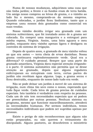Numa de nossas mudanças, adquirimos uma casa que
não tinha jardim; a frente e os fundos eram de terra batida.
Um amigo nosso comprou as leivas de grama, e o vizinho ao
lado fez o mesmo, comprando-as da mesma empresa.
Quando colocadas, o jardim ficou lindíssimo, tanto que a
empresa usou nossos dois gramados como comercial em
suas vendas.
     Nosso vizinho decidiu irrigar seu gramado com um
sistema subterrâneo, que foi instalado antes de a grama ser
colocada. Eu comprei uma mangueira e a entreguei para
minha esposa, Virgínia. Assim, uma loira aguava o meu
jardim, enquanto meu vizinho apenas ligava e desligava os
controles do sistema de irrigação.
     Depois de quatro anos, o gramado de meu vizinho voltou
ao que era antes — terra cheia de ervas daninhas. Nossa
grama continuava esplendorosamente verde. Qual era a
diferença? O cuidado pessoal. Sempre que uma parte do
gramado amarelava, Virgínia dava especial atenção irrigando-
o à parte. O sistema automático não permitia que se desse
atenção ao gramado, depois que alguns regadores
enferrujaram ou entupiram com terra, certas partes do
jardim não recebiam água alguma. Logo, a grama secou e
ficou destruída, enquanto do nosso lado tudo era verde.
      Não se pode deixar um jardim à mercê de um sistema de
irrigação, num clima tão seco como o nosso, esperando que
tudo fique verde. Cada leiva de grama precisa de cuidados
especiais. Isto também é verdadeiro com respeito às pessoas.
Cada um de nós tem necessidades especiais que só podem
ser preenchidas por outras pessoas. Nenhum sistema ou
programa, mesmo que funcione maravilhosamente, atenderá
às necessidades humanas. Por sermos indivíduos, temos
necessidades individuais que podem ser supridas apenas por
pessoas.
     Existe o perigo de não reconhecermos que alguns não
estão preparados, ou não querem o treinamento do
discipulado. Alguns pastores, ao descobrirem o ministério
 