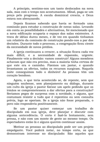 A princípio, sentimo-nos um tanto deslocados na nova
sala, mas com o tempo nos acostumamos. Afinal, paga-se um
preço pelo progresso. A escola dominical crescia, e Deus
estava nos abençoando.
     Depois ficamos sabendo que havia se formado uma
comissão para estudar a construção de novas salas. Levando
em conta as possibilidades e alternativas, foi mencionado que
a nova edificação ocuparia o espaço das salas existentes. A
troca de idéias durou meses, e de vez em quando tínhamos
um relatório da comissão de construção pondo-nos a par das
decisões. Durante todo o processo, a congregação ficou ciente
da necessidade de novos prédios.
     A igreja continuava a crescer, a situação ficava cada vez
mais difícil, e a necessidade de expansão, urgente.
Finalmente veio a decisão: vamos construir! Alguns membros
achavam que não era preciso, mas a maioria tinha certeza de
que este era o caminho. Fizemos um jantar, e quando
levantamos as ofertas, todos os recursos surgiram. Naquela
noite conseguimos todo o dinheiro! As pessoas têm um
coração bondoso.
     Agora, o que teria acontecido se, de repente, sem que
ninguém soubesse, sem planejamento ou diálogo, durante
um culto da igreja o pastor fizesse um apelo pedindo que os
irmãos se comprometessem a dar ofertas para a construção?
Seríamos pegos de surpresa com a novidade, e alguns, que
costumam resistir a tudo que é repentino ou sem consulta
prévia, logo se oporiam. Se a igreja não fosse preparada, o
povo não responderia positivamente.
     Se um pastor quiser começar um trabalho de
discipulado em sua igreja, deve planejar e discutir com
alguma antecedência. O certo é fazê-lo lentamente, sem
pressa, e não com um monte de gente ao mesmo tempo. Os
espectadores estão lá e alguns querem continuar assim.
    Motivar as pessoas ao discipulado pode ser um projeto
empolgante. Você poderá notar, no tempo certo, os que
demonstram interesse no discipulado: São aqueles que
 