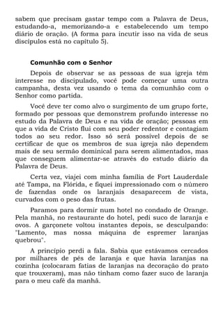 sabem que precisam gastar tempo com a Palavra de Deus,
estudando-a, memorizando-a e estabelecendo um tempo
diário de oração. (A forma para incutir isso na vida de seus
discípulos está no capítulo 5).


    Comunhão com o Senhor
     Depois de observar se as pessoas de sua igreja têm
interesse no discipulado, você pode começar uma outra
campanha, desta vez usando o tema da comunhão com o
Senhor como partida.
      Você deve ter como alvo o surgimento de um grupo forte,
formado por pessoas que demonstrem profundo interesse no
estudo da Palavra de Deus e na vida de oração; pessoas em
que a vida de Cristo flui com seu poder redentor e contagiam
todos ao seu redor. Isso só será possível depois de se
certificar de que os membros de sua igreja não dependem
mais de seu sermão dominical para serem alimentados, mas
que conseguem alimentar-se através do estudo diário da
Palavra de Deus.
     Certa vez, viajei com minha família de Fort Lauderdale
até Tampa, na Flórida, e fiquei impressionado com o número
de fazendas onde os laranjais desaparecem de vista,
curvados com o peso das frutas.
     Paramos para dormir num hotel no condado de Orange.
Pela manhã, no restaurante do hotel, pedi suco de laranja e
ovos. A garçonete voltou instantes depois, se desculpando:
"Lamento, mas nossa máquina de espremer laranjas
quebrou".
     A princípio perdi a fala. Sabia que estávamos cercados
por milhares de pés de laranja e que havia laranjas na
cozinha (colocaram fatias de laranjas na decoração do prato
que trouxeram), mas não tinham como fazer suco de laranja
para o meu café da manhã.
 