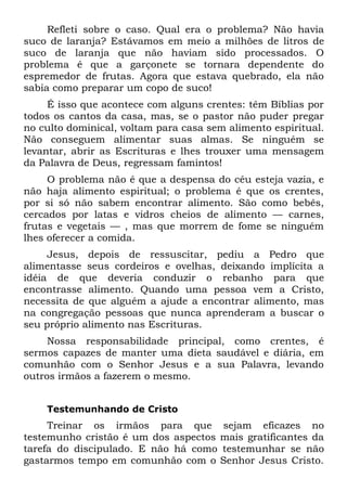Refleti sobre o caso. Qual era o problema? Não havia
suco de laranja? Estávamos em meio a milhões de litros de
suco de laranja que não haviam sido processados. O
problema é que a garçonete se tornara dependente do
espremedor de frutas. Agora que estava quebrado, ela não
sabia como preparar um copo de suco!
     É isso que acontece com alguns crentes: têm Bíblias por
todos os cantos da casa, mas, se o pastor não puder pregar
no culto dominical, voltam para casa sem alimento espiritual.
Não conseguem alimentar suas almas. Se ninguém se
levantar, abrir as Escrituras e lhes trouxer uma mensagem
da Palavra de Deus, regressam famintos!
     O problema não é que a despensa do céu esteja vazia, e
não haja alimento espiritual; o problema é que os crentes,
por si só não sabem encontrar alimento. São como bebês,
cercados por latas e vidros cheios de alimento — carnes,
frutas e vegetais — , mas que morrem de fome se ninguém
lhes oferecer a comida.
     Jesus, depois de ressuscitar, pediu a Pedro que
alimentasse seus cordeiros e ovelhas, deixando implícita a
idéia de que deveria conduzir o rebanho para que
encontrasse alimento. Quando uma pessoa vem a Cristo,
necessita de que alguém a ajude a encontrar alimento, mas
na congregação pessoas que nunca aprenderam a buscar o
seu próprio alimento nas Escrituras.
     Nossa responsabilidade principal, como crentes, é
sermos capazes de manter uma dieta saudável e diária, em
comunhão com o Senhor Jesus e a sua Palavra, levando
outros irmãos a fazerem o mesmo.


    Testemunhando de Cristo
     Treinar os irmãos para que sejam eficazes no
testemunho cristão é um dos aspectos mais gratificantes da
tarefa do discipulado. E não há como testemunhar se não
gastarmos tempo em comunhão com o Senhor Jesus Cristo.
 