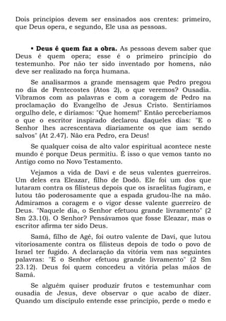 Dois princípios devem ser ensinados aos crentes: primeiro,
que Deus opera, e segundo, Ele usa as pessoas.


     • Deus é quem faz a obra. As pessoas devem saber que
Deus é quem opera; esse é o primeiro princípio do
testemunho. Por não ter sido inventado por homens, não
deve ser realizado na força humana.
     Se analisarmos a grande mensagem que Pedro pregou
no dia de Pentecostes (Atos 2), o que veremos? Ousadia.
Vibramos com as palavras e com a coragem de Pedro na
proclamação do Evangelho de Jesus Cristo. Sentiríamos
orgulho dele, e diríamos: "Que homem!" Então perceberíamos
o que o escritor inspirado declarou daqueles dias: "E o
Senhor lhes acrescentava diariamente os que iam sendo
salvos" (At 2.47). Não era Pedro, era Deus!
     Se qualquer coisa de alto valor espiritual acontece neste
mundo é porque Deus permitiu. É isso o que vemos tanto no
Antigo como no Novo Testamento.
     Vejamos a vida de Davi e de seus valentes guerreiros.
Um deles era Eleazar, filho de Dodô. Ele foi um dos que
lutaram contra os filisteus depois que os israelitas fugiram, e
lutou tão poderosamente que a espada grudou-lhe na mão.
Admiramos a coragem e o vigor desse valente guerreiro de
Deus. "Naquele dia, o Senhor efetuou grande livramento" (2
Sm 23.10). O Senhor? Pensávamos que fosse Eleazar, mas o
escritor afirma ter sido Deus.
      Samá, filho de Agé, foi outro valente de Davi, que lutou
vitoriosamente contra os filisteus depois de todo o povo de
Israel ter fugido. A declaração da vitória vem nas seguintes
palavras: "E o Senhor efetuou grande livramento" (2 Sm
23.12). Deus foi quem concedeu a vitória pelas mãos de
Samá.
    Se alguém quiser produzir frutos e testemunhar com
ousadia de Jesus, deve observar o que acabo de dizer.
Quando um discípulo entende esse princípio, perde o medo e
 