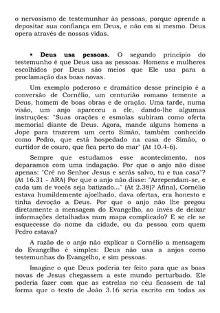 o nervosismo de testemunhar às pessoas, porque aprende a
depositar sua confiança em Deus, e não em si mesmo. Deus
opera através de nossas vidas.


     • Deus usa pessoas. O segundo princípio do
testemunho é que Deus usa as pessoas. Homens e mulheres
escolhidos por Deus são meios que Ele usa para a
proclamação das boas novas.
     Um exemplo poderoso e dramático desse princípio é a
conversão de Cornélio, um centurião romano temente a
Deus, homem de boas obras e de oração. Uma tarde, numa
visão, um anjo apareceu a ele, dando-lhe algumas
instruções: "Suas orações e esmolas subiram como oferta
memorial diante de Deus. Agora, mande alguns homens a
Jope para trazerem um certo Simão, também conhecido
como Pedro, que está hospedado na casa de Simão, o
curtidor de couro, que fica perto do mar" (At 10.4-6).
     Sempre que estudamos esse acontecimento, nos
deparamos com uma indagação. Por que o anjo não disse
apenas: "Crê no Senhor Jesus e serás salvo, tu e tua casa"?
(At 16.31 - ARA) Por que o anjo não disse: "Arrependam-se, e
cada um de vocês seja batizado..." (At 2.38)? Afinal, Cornélio
estava humildemente ajoelhado, dava ofertas, era honesto e
tinha devoção a Deus. Por que o anjo não lhe pregou
diretamente a mensagem do Evangelho, ao invés de deixar
informações detalhadas num mapa complicado? E se ele se
esquecesse do nome da cidade, ou da pessoa com quem
Pedro estava?
     A razão de o anjo não explicar a Cornélio a mensagem
do Evangelho é simples: Deus não usa a anjos como
testemunhas do Evangelho, e sim pessoas.
    Imagine o que Deus poderia ter feito para que as boas
novas de Jesus chegassem a este mundo perturbado. Ele
poderia fazer com que as estrelas no céu ficassem de tal
forma que o texto de João 3.16 seria escrito em todas as
 