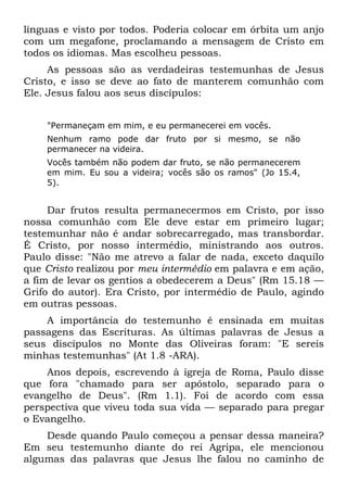 línguas e visto por todos. Poderia colocar em órbita um anjo
com um megafone, proclamando a mensagem de Cristo em
todos os idiomas. Mas escolheu pessoas.
     As pessoas são as verdadeiras testemunhas de Jesus
Cristo, e isso se deve ao fato de manterem comunhão com
Ele. Jesus falou aos seus discípulos:


    "Permaneçam em mim, e eu permanecerei em vocês.
    Nenhum ramo pode dar fruto por si mesmo, se não
    permanecer na videira.
    Vocês também não podem dar fruto, se não permanecerem
    em mim. Eu sou a videira; vocês são os ramos" (Jo 15.4,
    5).


     Dar frutos resulta permanecermos em Cristo, por isso
nossa comunhão com Ele deve estar em primeiro lugar;
testemunhar não é andar sobrecarregado, mas transbordar.
É Cristo, por nosso intermédio, ministrando aos outros.
Paulo disse: "Não me atrevo a falar de nada, exceto daquilo
que Cristo realizou por meu intermédio em palavra e em ação,
a fim de levar os gentios a obedecerem a Deus" (Rm 15.18 —
Grifo do autor). Era Cristo, por intermédio de Paulo, agindo
em outras pessoas.
    A importância do testemunho é ensinada em muitas
passagens das Escrituras. As últimas palavras de Jesus a
seus discípulos no Monte das Oliveiras foram: "E sereis
minhas testemunhas" (At 1.8 -ARA).
    Anos depois, escrevendo à igreja de Roma, Paulo disse
que fora "chamado para ser apóstolo, separado para o
evangelho de Deus". (Rm 1.1). Foi de acordo com essa
perspectiva que viveu toda sua vida — separado para pregar
o Evangelho.
    Desde quando Paulo começou a pensar dessa maneira?
Em seu testemunho diante do rei Agripa, ele mencionou
algumas das palavras que Jesus lhe falou no caminho de
 