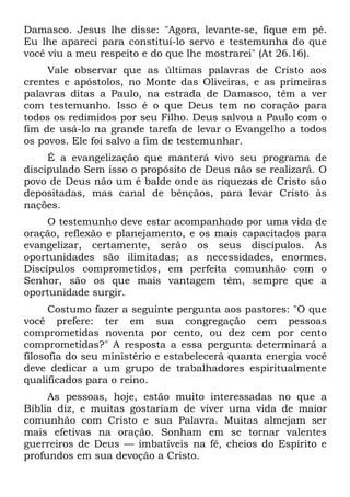 Damasco. Jesus lhe disse: "Agora, levante-se, fique em pé.
Eu lhe apareci para constituí-lo servo e testemunha do que
você viu a meu respeito e do que lhe mostrarei" (At 26.16).
     Vale observar que as últimas palavras de Cristo aos
crentes e apóstolos, no Monte das Oliveiras, e as primeiras
palavras ditas a Paulo, na estrada de Damasco, têm a ver
com testemunho. Isso é o que Deus tem no coração para
todos os redimidos por seu Filho. Deus salvou a Paulo com o
fim de usá-lo na grande tarefa de levar o Evangelho a todos
os povos. Ele foi salvo a fim de testemunhar.
     É a evangelização que manterá vivo seu programa de
discipulado Sem isso o propósito de Deus não se realizará. O
povo de Deus não um é balde onde as riquezas de Cristo são
depositadas, mas canal de bênçãos, para levar Cristo às
nações.
     O testemunho deve estar acompanhado por uma vida de
oração, reflexão e planejamento, e os mais capacitados para
evangelizar, certamente, serão os seus discípulos. As
oportunidades são ilimitadas; as necessidades, enormes.
Discípulos comprometidos, em perfeita comunhão com o
Senhor, são os que mais vantagem têm, sempre que a
oportunidade surgir.
      Costumo fazer a seguinte pergunta aos pastores: "O que
você prefere: ter em sua congregação cem pessoas
comprometidas noventa por cento, ou dez cem por cento
comprometidas?" A resposta a essa pergunta determinará a
filosofia do seu ministério e estabelecerá quanta energia você
deve dedicar a um grupo de trabalhadores espiritualmente
qualificados para o reino.
     As pessoas, hoje, estão muito interessadas no que a
Bíblia diz, e muitas gostariam de viver uma vida de maior
comunhão com Cristo e sua Palavra. Muitas almejam ser
mais efetivas na oração. Sonham em se tornar valentes
guerreiros de Deus — imbatíveis na fé, cheios do Espírito e
profundos em sua devoção a Cristo.
 