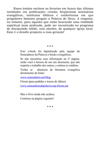 Esses irmãos enchem as livrarias em busca das últimas
novidades em publicações cristãs; freqüentam seminários
evangélicos, institutos bíblicos e conferências em que
pregadores famosos pregam a Palavra de Deus. A resposta,
no entanto, para aqueles que estão buscando uma realidade
espiritual mais profunda, pode ser encontrada no programa
de discipulado sólido, sem alardes, de qualquer igreja local.
Esse é o desafio proposto a essa geração!




                                 ***
         Este e-book foi digitalizado pela equipe do
         Semeadores da Palavra e-books evangélicos.
         Se não encontrou essa informação na 2ª página,
         então você o baixou de um site desonesto, que não
         respeita o trabalho dos outros, e retirou os créditos.
         Venha se       abastecer de literatura evangélica
         diretamente da fonte:
         www.semeadores.net/blog
         Fórum (para pedidos e trocas de idéias):
         www.semeadoresdapalavra.top-forum.net

         Mas o livro ainda não acabou.
         Continue na página seguinte!

                                 ***
 