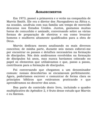 AGRADECIMENTOS
    Em 1973, passei a primavera e o verão na companhia de
Marvin Smith. Ele era o diretor dos Navegadores na África e,
na ocasião, usufruía com sua família um tempo de merecido
descanso nos Estados Unidos. Juntos, gastamos muitas
horas de comunhão e amizade, conversando sobre as várias
formas de preparação de obreiros e em como levantar
homens e mulheres altamente qualificados para a obra de
Deus.
     Marvin dedicara meses analisando os mais diversos
conceitos; de minha parte, durante seis meses esforcei-me
por encontrar os passos e detalhes necessários na formação
de discípulos. Nós dois andávamos envolvidos na formação
de discípulos há anos, mas nunca havíamos colocado no
papel os elementos que utilizávamos e que, passo a passo,
contribuem para a formação de discípulos.
     Foi conversando que chegamos a um denominador
comum: nossas descobertas se encaixavam perfeitamente.
Agora, poderíamos escrever e comunicar de forma clara os
princípios bíblicos que estávamos praticando e que
aprendêramos no decorrer dos anos.
     Boa parte do conteúdo deste livro, incluindo o quadro
multiplicativo do Apêndice 2, é fruto desse estudo que Marvin
e eu fizemos.
 