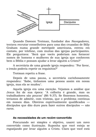 Quando Dawson Trotman, fundador dos Navegadores,
tentava recrutar conselheiros para uma das cruzadas de Billy
Graham numa grande metrópole americana, entrou em
contato, por telefone, com muitas das igrejas participantes.
Ele perguntava: "Será que vocês poderiam nos fornecer
nomes de homens e mulheres de sua igreja que conhecem
bem a Bíblia e possam ajudar a levar alguém a Cristo?"
     A secretária de uma grande igreja respondeu: "Por favor,
o irmão poderia repetir os requisitos?"
    Trotman repetiu a frase.
     Depois de uma pausa, a secretária carinhosamente
respondeu: "Sabe, tínhamos uma pessoa assim em nossa
igreja, mas ela se mudou".
     Aquela igreja era uma exceção. Vejamos a análise que
Jesus fez de sua época: "A colheita é grande, mas os
trabalhadores são poucos" (Mt 9.37). Se fôssemos honestos,
teríamos de admitir, com tristeza, que o problema continua
em nossos dias. Obreiros espiritualmente qualificados —
discípulos que dão duro para fazer outros discípulos — são
raros.


    As necessidades de um recém-convertido
     Procurando ser simples e objetivo, usarei um novo
convertido como ilustração. Suponha que você esteja se
regozijando por levar alguém a Cristo. Claro que você está
 
