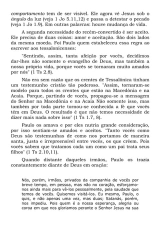 comportamento tem de ser visível. Ele agora vê Jesus sob o
ângulo da luz (veja 1 Jo 5.11,12) e passa a detestar o pecado
(veja 1 Jo 1.9). Em outras palavras: houve mudança de vida.
     A segunda necessidade do recém-convertido é ser aceito.
Ele precisa de duas coisas: amor e aceitação. São dois lados
da mesma moeda. Foi Paulo quem estabeleceu essa regra ao
escrever aos tessalonicenses:
     "Sentindo, assim, tanta afeição por vocês, decidimos
dar-lhes não somente o evangelho de Deus, mas também a
nossa própria vida, porque vocês se tornaram muito amados
por nós" (1 Ts 2.8).
     Não era sem razão que os crentes de Tessalônica tinham
um testemunho cristão tão poderoso. "Assim, tornaram-se
modelo para todos os crentes que estão na Macedônia e na
Acaia. Porque, partindo de vocês, propagou-se a mensagem
do Senhor na Macedônia e na Acaia Não somente isso, mas
também por toda parte tornou-se conhecida a fé que vocês
têm em Deus. O resultado é que não temos necessidade de
dizer mais nada sobre isso" (1 Ts 1.7, 8).
     Paulo os amava e por eles nutria grande consideração,
por isso sentiam-se amados e aceitos. "Tanto vocês como
Deus são testemunhas de como nos portamos de maneira
santa, justa e irrepreensível entre vocês, os que crêem. Pois
vocês sabem que tratamos cada um como um pai trata seus
filhos" (1 Ts 2.10,11).
    Quando distante daqueles irmãos, Paulo os trazia
constantemente diante de Deus em oração:


    Nós, porém, irmãos, privados da companhia de vocês por
    breve tempo, em pessoa, mas não no coração, esforçamo-
    nos ainda mais para vê-los pessoalmente, pela saudade que
    temos de vocês. Quisemos visitá-los. Eu mesmo, Paulo, o
    quis, e não apenas uma vez, mas duas; Satanás, porém,
    nos impediu. Pois quem é a nossa esperança, alegria ou
    coroa em que nos gloriamos perante o Senhor Jesus na sua
 