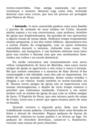 recém-convertidos. Uma antiga namorada vai querer
recomeçar o namoro. Satanás ruge como leão, tentando
destruir esse novo crente, por isso ele precisa ser protegido
pela Palavra de Deus.


     • Amizade. O novo convertido ganhou uma nova família
e precisa da amizade de seus irmãos em Cristo. Quando
minha esposa e eu nos convertemos, uma senhora, membro
da igreja que freqüentávamos, fez questão de nos apresentar
a alguns casais de nossa idade. Dedicava tempo respondendo
nossas perguntas, à luz dos textos bíblicos. Apresentava-nos
a outros irmãos da congregação, com os quais tínhamos
comunhão durante a semana, visitando suas casas. Um
fazendeiro, um banqueiro, e um barbeiro abriram seus lares
para nos receber e fizeram com que nos sentíssemos bem-
vindos nos cultos e na escola dominical.
     Eu ainda costumava sair ocasionalmente com meus
velhos companheiros de farra da Marinha, mas esses novos
amigos da igreja se agarravam a nós como a casca à laranja.
Sei que nossos costumes e a maneira de falar devem tê-los
constrangido e até ofendido, mas eles não se importaram. Os
bebês de vez em quando aprontam, fazem coisas erradas e
chegam a ser chatos. Assim também os recém-nascidos na
fé. Nossos novos amigos da igreja não se importavam com
nossas extravagâncias, e depois de certo tempo comecei a
perceber que estávamos mudando. Comecei a me sentir
melhor com os irmãos da igreja do que com os velhos amigos
de farra. O Espírito de Deus, que nos tornara parte do corpo
de Cristo, levou-nos a sentir que agora éramos parte de uma
só família.
     Quando cursava o segundo grau, fazia uns bicos
trabalhando numa padaria. Costumava fazer uma fornada de
bolos e donuts de chocolate. Pegava pedaços de barras de
chocolate, colocava-os numa panela e os levava ao fogo. Os
pedaços de chocolate derretiam, uniam-se e, finalmente,
viravam uma massa de puro chocolate.
 