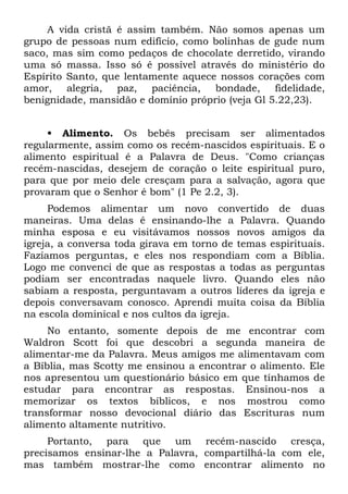 A vida cristã é assim também. Não somos apenas um
grupo de pessoas num edifício, como bolinhas de gude num
saco, mas sim como pedaços de chocolate derretido, virando
uma só massa. Isso só é possível através do ministério do
Espírito Santo, que lentamente aquece nossos corações com
amor, alegria, paz, paciência, bondade, fidelidade,
benignidade, mansidão e domínio próprio (veja Gl 5.22,23).


     • Alimento. Os bebês precisam ser alimentados
regularmente, assim como os recém-nascidos espirituais. E o
alimento espiritual é a Palavra de Deus. "Como crianças
recém-nascidas, desejem de coração o leite espiritual puro,
para que por meio dele cresçam para a salvação, agora que
provaram que o Senhor é bom" (1 Pe 2.2, 3).
     Podemos alimentar um novo convertido de duas
maneiras. Uma delas é ensinando-lhe a Palavra. Quando
minha esposa e eu visitávamos nossos novos amigos da
igreja, a conversa toda girava em torno de temas espirituais.
Fazíamos perguntas, e eles nos respondiam com a Bíblia.
Logo me convenci de que as respostas a todas as perguntas
podiam ser encontradas naquele livro. Quando eles não
sabiam a resposta, perguntavam a outros líderes da igreja e
depois conversavam conosco. Aprendi muita coisa da Bíblia
na escola dominical e nos cultos da igreja.
     No entanto, somente depois de me encontrar com
Waldron Scott foi que descobri a segunda maneira de
alimentar-me da Palavra. Meus amigos me alimentavam com
a Bíblia, mas Scotty me ensinou a encontrar o alimento. Ele
nos apresentou um questionário básico em que tínhamos de
estudar para encontrar as respostas. Ensinou-nos a
memorizar os textos bíblicos, e nos mostrou como
transformar nosso devocional diário das Escrituras num
alimento altamente nutritivo.
     Portanto, para que um recém-nascido cresça,
precisamos ensinar-lhe a Palavra, compartilhá-la com ele,
mas também mostrar-lhe como encontrar alimento no
 