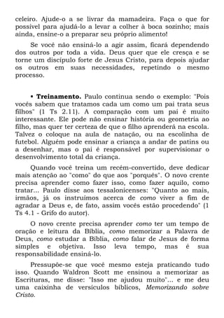 celeiro. Ajude-o a se livrar da mamadeira. Faça o que for
possível para ajudá-lo a levar a colher à boca sozinho; mais
ainda, ensine-o a preparar seu próprio alimento!
     Se você não ensiná-lo a agir assim, ficará dependendo
dos outros por toda a vida. Deus quer que ele cresça e se
torne um discípulo forte de Jesus Cristo, para depois ajudar
os outros em suas necessidades, repetindo o mesmo
processo.


      • Treinamento. Paulo continua sendo o exemplo: "Pois
vocês sabem que tratamos cada um como um pai trata seus
filhos" (1 Ts 2.11). A comparação com um pai é muito
interessante. Ele pode não ensinar história ou geometria ao
filho, mas quer ter certeza de que o filho aprenderá na escola.
Talvez o coloque na aula de natação, ou na escolinha de
futebol. Alguém pode ensinar a criança a andar de patins ou
a desenhar, mas o pai é responsável por supervisionar o
desenvolvimento total da criança.
     Quando você treina um recém-convertido, deve dedicar
mais atenção ao "como" do que aos "porquês". O novo crente
precisa aprender como fazer isso, como fazer aquilo, como
tratar... Paulo disse aos tessalonicenses: "Quanto ao mais,
irmãos, já os instruímos acerca de como viver a fim de
agradar a Deus e, de fato, assim vocês estão procedendo" (1
Ts 4.1 - Grifo do autor).
    O novo crente precisa aprender como ter um tempo de
oração e leitura da Bíblia, como memorizar a Palavra de
Deus, como estudar a Bíblia, como falar de Jesus de forma
simples e objetiva. Isso leva tempo, mas é sua
responsabilidade ensiná-lo.
     Pressupõe-se que você mesmo esteja praticando tudo
isso. Quando Waldron Scott me ensinou a memorizar as
Escrituras, me disse: "Isso me ajudou muito"... e me deu
uma caixinha de versículos bíblicos, Memorizando sobre
Cristo.
 