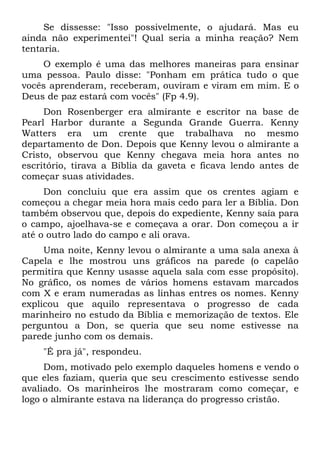 Se dissesse: "Isso possivelmente, o ajudará. Mas eu
ainda não experimentei"! Qual seria a minha reação? Nem
tentaria.
    O exemplo é uma das melhores maneiras para ensinar
uma pessoa. Paulo disse: "Ponham em prática tudo o que
vocês aprenderam, receberam, ouviram e viram em mim. E o
Deus de paz estará com vocês" (Fp 4.9).
     Don Rosenberger era almirante e escritor na base de
Pearl Harbor durante a Segunda Grande Guerra. Kenny
Watters era um crente que trabalhava no mesmo
departamento de Don. Depois que Kenny levou o almirante a
Cristo, observou que Kenny chegava meia hora antes no
escritório, tirava a Bíblia da gaveta e ficava lendo antes de
começar suas atividades.
     Don concluiu que era assim que os crentes agiam e
começou a chegar meia hora mais cedo para ler a Bíblia. Don
também observou que, depois do expediente, Kenny saía para
o campo, ajoelhava-se e começava a orar. Don começou a ir
até o outro lado do campo e ali orava.
     Uma noite, Kenny levou o almirante a uma sala anexa à
Capela e lhe mostrou uns gráficos na parede (o capelão
permitira que Kenny usasse aquela sala com esse propósito).
No gráfico, os nomes de vários homens estavam marcados
com X e eram numeradas as linhas entres os nomes. Kenny
explicou que aquilo representava o progresso de cada
marinheiro no estudo da Bíblia e memorização de textos. Ele
perguntou a Don, se queria que seu nome estivesse na
parede junho com os demais.
    "É pra já", respondeu.
     Dom, motivado pelo exemplo daqueles homens e vendo o
que eles faziam, queria que seu crescimento estivesse sendo
avaliado. Os marinheiros lhe mostraram como começar, e
logo o almirante estava na liderança do progresso cristão.
 