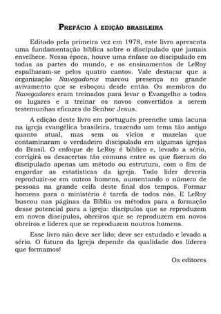 PREFÁCIO   À EDIÇÃO BRASILEIRA

     Editado pela primeira vez em 1978, este livro apresenta
uma fundamentação bíblica sobre o discipulado que jamais
envelhece. Nessa época, houve uma ênfase ao discipulado em
todas as partes do mundo, e os ensinamentos de LeRoy
espalharam-se pelos quatro cantos. Vale destacar que a
organização Navegadores marcou presença no grande
avivamento que se esboçou desde então. Os membros do
Navegadores eram treinados para levar o Evangelho a todos
os lugares e a treinar os novos convertidos a serem
testemunhas eficazes do Senhor Jesus.
     A edição deste livro em português preenche uma lacuna
na igreja evangélica brasileira, trazendo um tema tão antigo
quanto atual, mas sem os vícios e mazelas que
contaminaram o verdadeiro discipulado em algumas igrejas
do Brasil. O enfoque de LeRoy é bíblico e, levado a sério,
corrigirá os desacertos tão comuns entre os que fizeram do
discipulado apenas um método ou estrutura, com o fim de
engordar as estatísticas da igreja. Todo líder deveria
reproduzir-se em outros homens, aumentando o número de
pessoas na grande ceifa deste final dos tempos. Formar
homens para o ministério é tarefa de todos nós. E LeRoy
buscou nas páginas da Bíblia os métodos para a formação
desse potencial para a igreja: discípulos que se reproduzem
em novos discípulos, obreiros que se reproduzem em novos
obreiros e líderes que se reproduzem noutros homens.
     Esse livro não deve ser lido; deve ser estudado e levado a
sério. O futuro da Igreja depende da qualidade dos líderes
que formamos!
                                                   Os editores
 